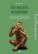 Как мыслить независимо. Умение думать самостоятельно, приходить к собственным выводам, принимать блестящие решения и никогда не быть обманутым