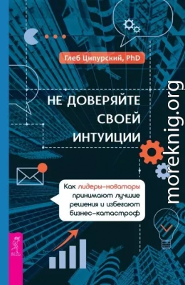 Не доверяйте своей интуиции. Как лидеры-новаторы принимают лучшие решения и избегают бизнес-катастроф