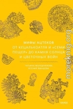 Мифы ацтеков. От Кецалькоатля и «Семи пещер» до Камня Солнца и цветочных войн