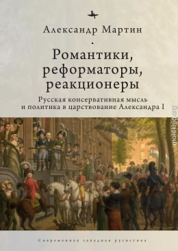 Романтики, реформаторы, реакционеры. Русская консервативная мысль и политика в царствование Александра I